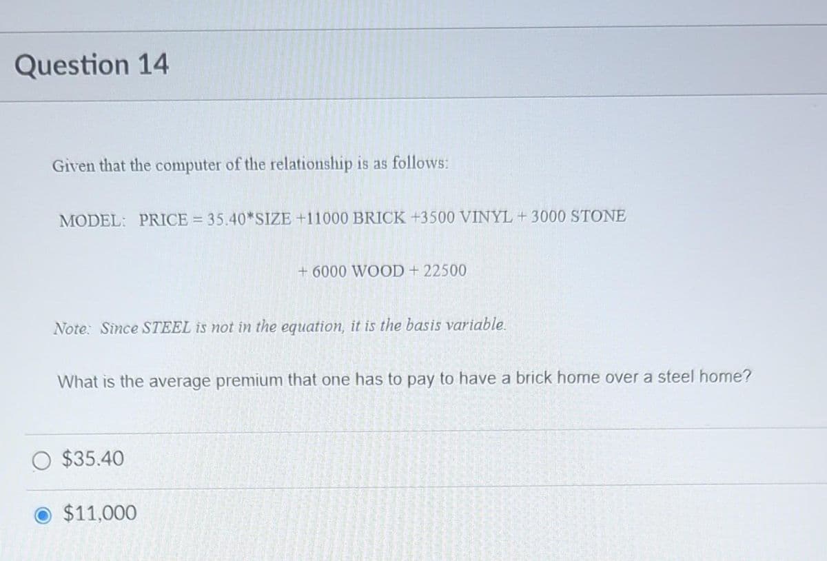 Question 14
Given that the computer of the relationship is as follows:
MODEL: PRICE = 35.40*SIZE +11000 BRICK +3500 VINYL +3000 STONE
Note: Since STEEL is not in the equation, it is the basis variable.
+6000 WOOD + 22500
What is the average premium that one has to pay to have a brick home over a steel home?
O $35.40
O $11,000