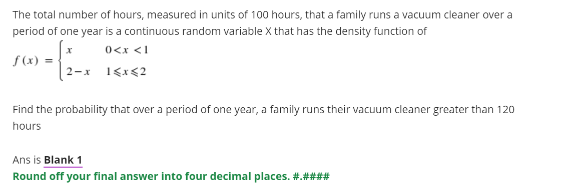 The total number of hours, measured in units of 100 hours, that a family runs a vacuum cleaner over a
period of one year is a continuous random variable X that has the density function of
0<x <1
f (x) =
2-x
1<x<2
Find the probability that over a period of one year, a family runs their vacuum cleaner greater than 120
hours
Ans is Blank 1
Round off your final answer into four decimal places. #.####
