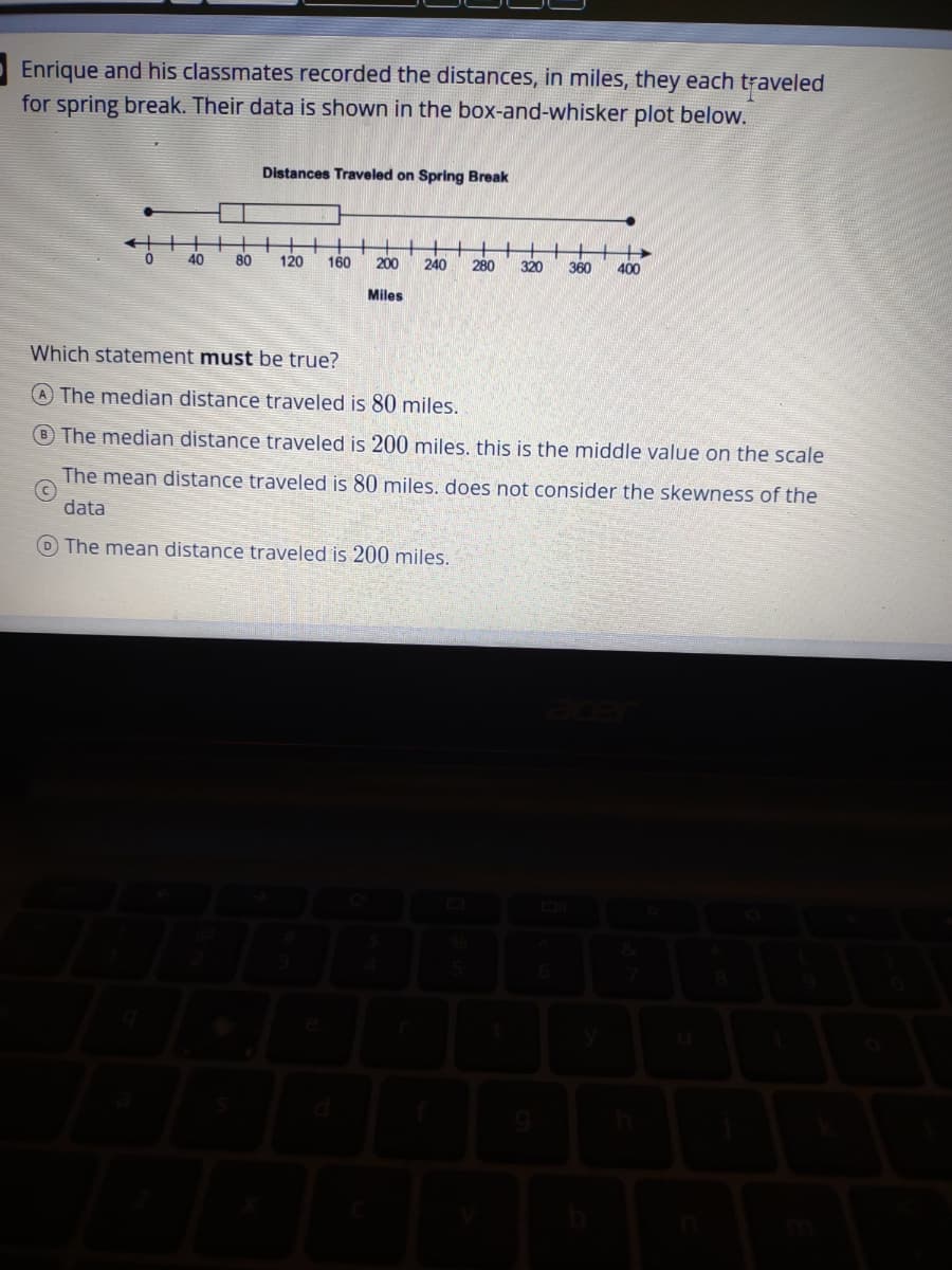 Enrique and his classmates recorded the distances, in miles, they each traveled
for spring break. Their data is shown in the box-and-whisker plot below.
Distances Traveled on Spring Break
40
80
120
160
200
240
280
320
360
400
Miles
Which statement must be true?
A The median distance traveled is 80 miles.
B The median distance traveled is 200 miles. this is the middle value on the scale
The mean distance traveled is 80 miles. does not consider the skewness of the
data
O The mean distance traveled is 200 miles.
