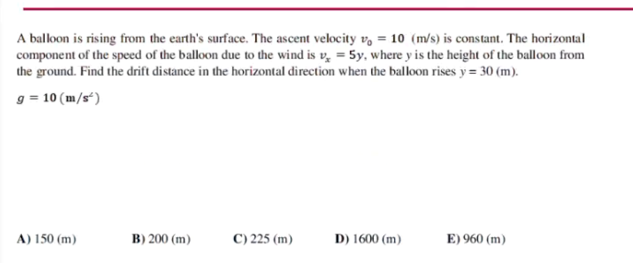 A balloon is rising from the earth's surface. The ascent velocity v, = 10 (m/s) is constant. The horizontal
component of the speed of the balloon due to the wind is v̟ = 5y, where y is the height of the balloon from
the ground. Find the drift distance in the horizontal direction when the balloon rises y = 30 (m).
g = 10 (m/s“)
A) 150 (m)
B) 200 (m)
C) 225 (m)
D) 1600 (m)
E) 960 (m)
