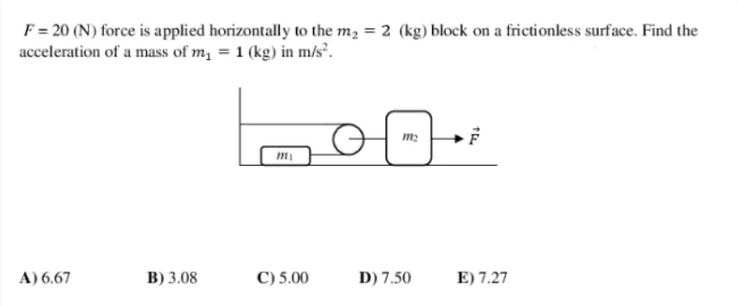 F = 20 (N) force is applied horizontally to the m2 = 2 (kg) block on a frictionless surface. Find the
acceleration of a mass of m, = 1 (kg) in m/s².
m2
A) 6.67
В) 3.08
C) 5.00
D) 7.50
E) 7.27
