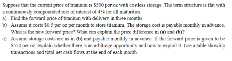 Suppose that the curent price of titanium is $500 per oz with costless storage. The term structure is flat with
a continuously compounded rate of interest of 4% for all maturities.
a) Find the forward price of titanium with delivery in three months.
b) Assume it costs S0.5 per oz per month to store titanium. The storage cost is payable monthly in advance.
What is the new forward price? What can explain the price difference in (a) and (b)?
c) Assume storage costs are as in (b) and payable monthly in advance. If the forward price is given to be
S550 per oz, explain whether there is an arbitrage opportunity and how to exploit it. Use a table showing
transactions and total net cash flows at the end of each month.
