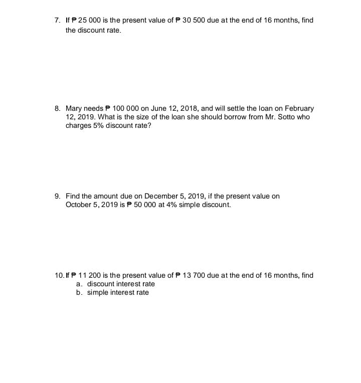 7. If P 25 000 is the present value of P 30 500 due at the end of 16 months, find
the discount rate.
8. Mary needs P 100 000 on June 12, 2018, and will settle the loan on February
12, 2019. What is the size of the loan she should borrow from Mr. Sotto who
charges 5% discount rate?
9. Find the amount due on December 5, 2019, if the present value on
October 5, 2019 is P 50 000 at 4% simple discount.
10. If P 11 200 is the present value of P 13 700 due at the end of 16 months, find
a. discount interest rate
b. simple interest rate
