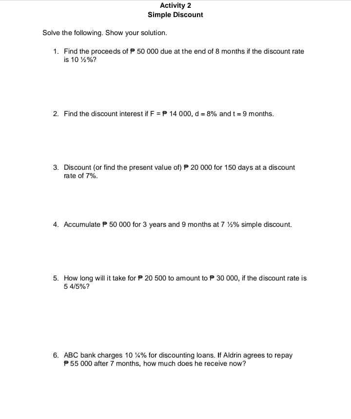 Activity 2
Simple Discount
Solve the following. Show your solution.
1. Find the proceeds of P 50 000 due at the end of 8 months if the discount rate
is 10 %%?
2. Find the discount interest if F =P 14 000, d = 8% and t = 9 months.
3. Discount (or find the present value of) P 20 000 for 150 days at a discount
rate of 7%.
4. Accumulate P 50 000 for 3 years and 9 months at 7 2% simple discount.
5. How long will it take for P 20 500 to amount to P 30 000, if the discount rate is
5 4/5%?
6. ABC bank charges 10 4% for discounting loans. If Aldrin agrees to repay
P55 000 after 7 months, how much does he receive now?
