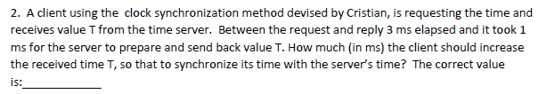 2. A client using the clock synchronization method devised by Cristian, is requesting the time and
receives value T from the time server. Between the request and reply 3 ms elapsed and it took 1
ms for the server to prepare and send back value T. How much (in ms) the client should increase
the received time T, so that to synchronize its time with the server's time? The correct value
is:
