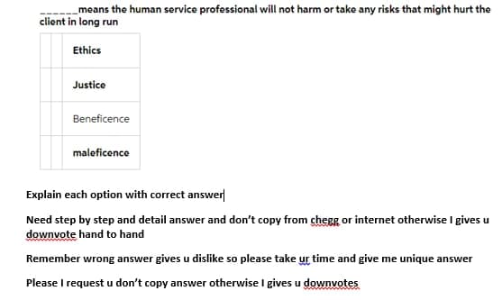 means the human service professional will not harm or take any risks that might hurt the
client in long run
Ethics
Justice
Beneficence
maleficence
Explain each option with correct answer
Need step by step and detail answer and don't copy from chegg or internet otherwise I gives u
downvote hand to hand
Remember wrong answer gives u dislike so please take ur time and give me unique answer
Please I request u don't copy answer otherwise I gives u downvotes
