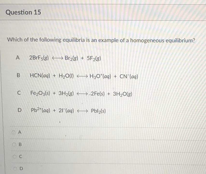 Question 15
Which of the following equilibria is an example of a homogeneous equilibrium?
A
2BrF5(g) Br₂(g) + 5F2(g)
HCN(aq) + H₂O(l) H3O+ (aq) + CN- (aq)
Fe2O3(s) + 3H₂(g) 2Fe(s) + 3H₂O(g)
Pb2+ (aq) + 21 (aq) →→→→ Pbl₂(s)
B
C
D
A
ОВ
C
OD