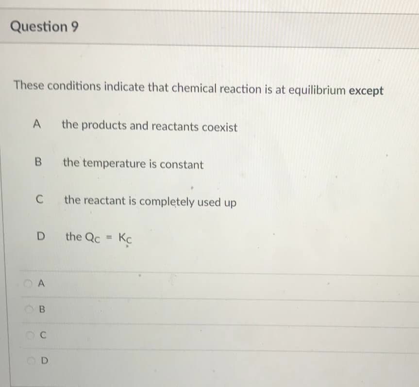 Question 9
These conditions indicate that chemical reaction is at equilibrium except
A
the products and reactants coexist
B the temperature is constant
C the reactant is completely used up
D the Qc =
Kc
A
B
C
D