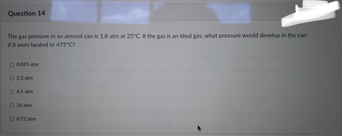 Question 14
The gas pressure in an aerosol can is 1.8 atm at 25°C. If the gas is an ideal gas, what pressure would develop in the can
if it were heated to 475°C?
O 0.095 atm
O 3.3 atm
O 4.5 atm
O 34 atm
O 0.72 atm