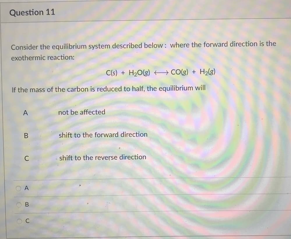 Question 11
Consider the equilibrium system described below: where the forward direction is the
exothermic reaction:
C(s) + H₂O(g) CO(g) + H₂(g)
If the mass of the carbon is reduced to half, the equilibrium will
A
not be affected
B
shift to the forward direction
shift to the reverse direction
C
OA
B
O C