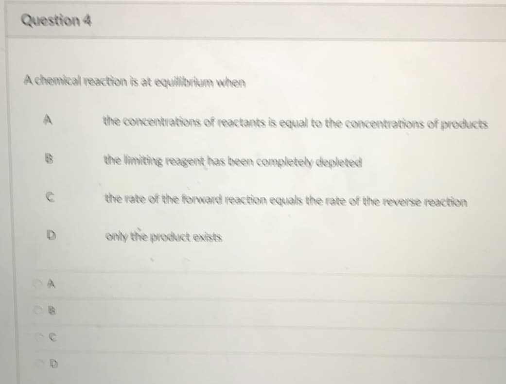 Question 4
A chemical reaction is at equilibrium when
A
39
O
the concentrations of reactants is equal to the concentrations of products
the limiting reagent has been completely depleted
the rate of the forward reaction equals the rate of the reverse reaction
only the product exists