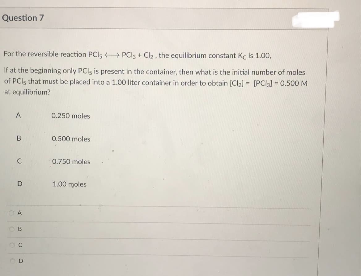 Question 7
For the reversible reaction PC15PCl3 + Cl2, the equilibrium constant Kc is 1.00,
If at the beginning only PCI5 is present in the container, then what is the initial number of moles
of PCIs that must be placed into a 1.00 liter container in order to obtain [Cl₂] = [PC13] = 0.500 M
at equilibrium?
A
0.250 moles
B
0.500 moles
0.750 moles
1.00 moles
C
D
A
B
C
D