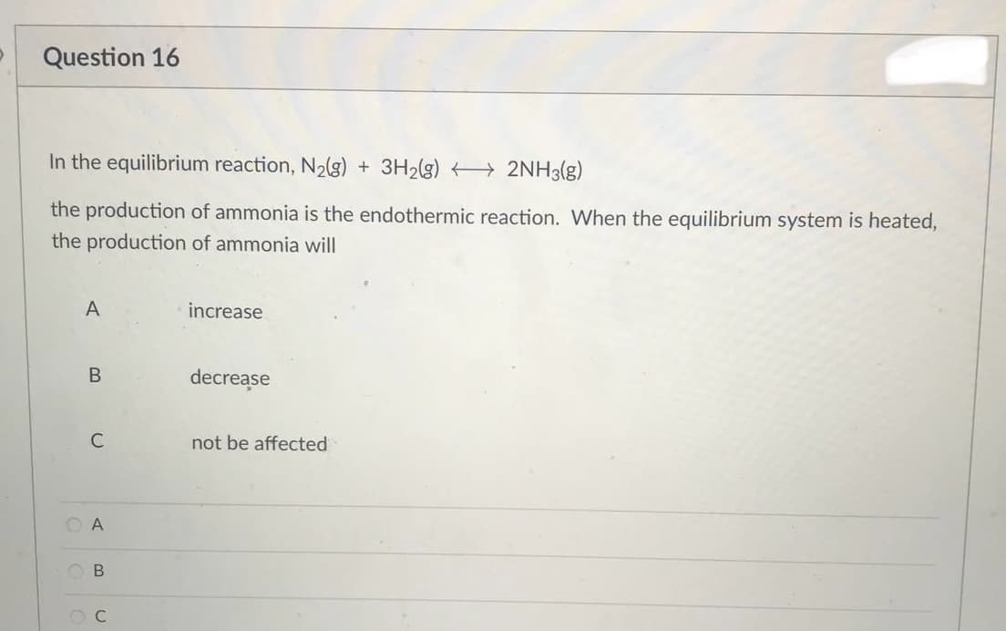 Question 16
In the equilibrium reaction, N₂(g) + 3H₂(g) → 2NH3(g)
the production of ammonia is the endothermic reaction. When the equilibrium system is heated,
the production of ammonia will
A
increase
decrease
not be affected
B
C
OA
B
OC