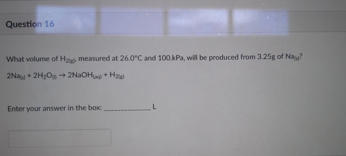 Question 16
What volume of H2(g), measured at 26.0°C and 100.kPa, will be produced from 3.25g of Na(s)?
2Na(s) + 2H₂O(1)→ 2NaOH(aq) + H2(g)
Enter your answer in the box:
L