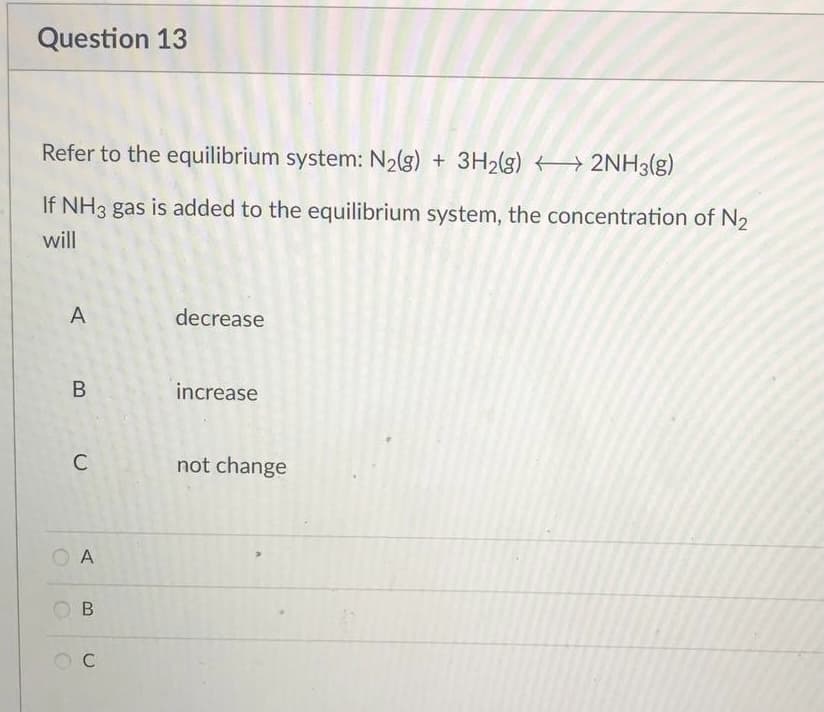 Question 13
Refer to the equilibrium system: N₂(g) + 3H₂(g) →→→ 2NH3(g)
If NH3 gas is added to the equilibrium system, the concentration of N₂
will
A
decrease
increase
not change
B
C
A
B
C
A