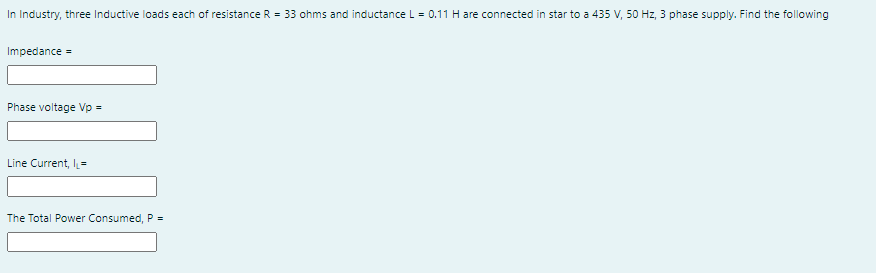 In Industry, three Inductive loads each of resistance R = 33 ohms and inductance L= 0.11 H are connected in star to a 435 V, 50 Hz, 3 phase supply. Find the following
Impedance =
Phase voltage Vp =
Line Current, l=
The Total Power Consumed, P =
