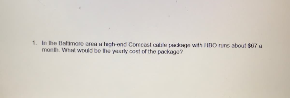 1. In the Baltimore area a high-end Comcast cable package with HBO runs about $67 a
month. What would be the yearly cost of the package?