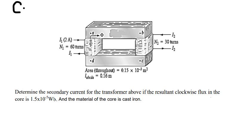 I (2 A)
N = 60 turns
N = 30 turns
•C
Area (throughout) = 0.15 × 103 m²
labcda = 0.16 m
Determine the secondary current for the transformer above if the resultant clockwise flux in the
core is 1.5x10*Wb. And the material of the core is cast iron.
Wattite
