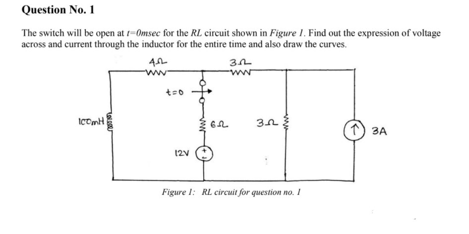 Question No. 1
The switch will be open at t=0msec for the RL circuit shown in Figure 1. Find out the expression of voltage
across and current through the inductor for the entire time and also draw the curves.
ww
t=0
IComH
1) 3A
12V
Figure 1: RL circuit for question no. 1
