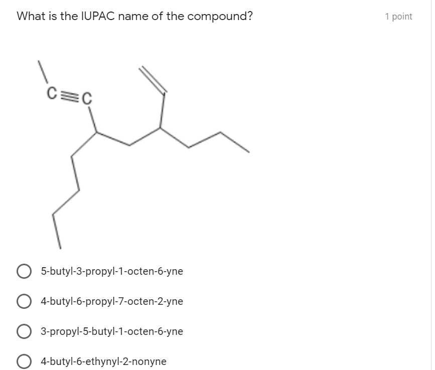 1 point
What is the IUPAC name of the compound?
C=C
5-butyl-3-propyl-1-octen-6-yne
4-butyl-6-propyl-7-octen-2-yne
3-propyl-5-butyl-1-octen-6-yne
4-butyl-6-ethynyl-2-nonyne
