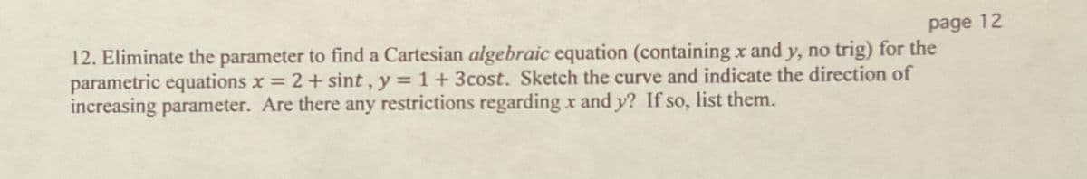 page 12
12. Eliminate the parameter to find a Cartesian algebraic equation (containing x and y, no trig) for the
parametric equations x = 2+ sint , y = 1+3cost. Sketch the curve and indicate the direction of
increasing parameter. Are there any restrictions regarding x and y? If so, list them.
