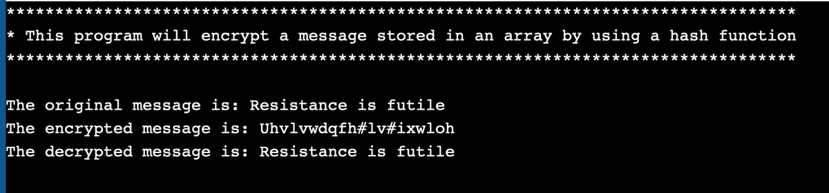 **:
:**:
****
* This program will encrypt a message stored in an array by using a hash function
*
***
The original message is: Resistance is futile
The encrypted message is: Uhvlvwdqfh#lv#ixwloh
The decrypted message is: Resistance is futile
