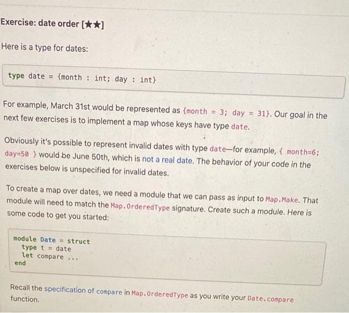 Exercise: date order [**]
Here is a type for dates:
type date = {month : int; day : int}
For example, March 31st would be represented as {month
= 3; day
31}. Our goal in the
%3!
next few exercises is to implement a map whose keys have type date.
Obviously it's possible to represent invalid dates with type date-for example, { month=6;
day=50 } would be June 50th, which is not a real date. The behavior of your code in the
exercises below is unspecified for invalid dates.
To create a map over dates, we need a module that we can pass as input to Map.Make. That
module will need to match the Map.OrderedType signature. Create such a module. Here is
some code to get you started:
module Date = struct
type t = date
let compare ...
end
Recall the specification of compare in Map.OrderedType as you write your Date.compare
function.
