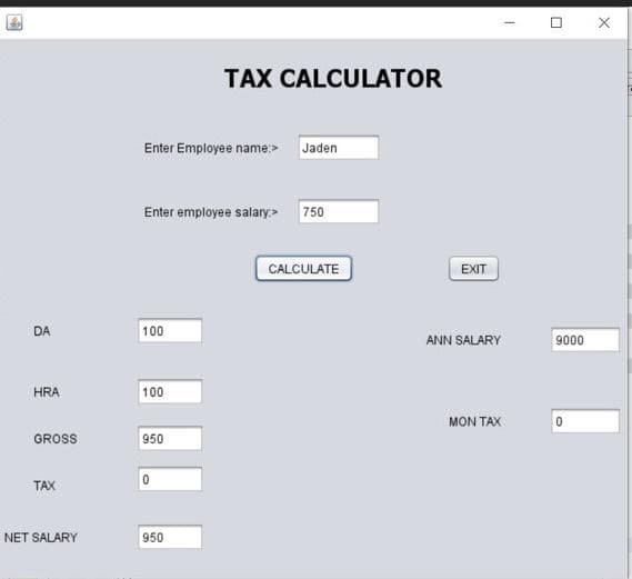 TAX CALCULATOR
Enter Employee name:> Jaden
Enter employee salary> 750
CALCULATE
EXIT
DA
100
ANN SALARY
9000
HRA
100
MON TAX
GROSS
950
TAX
NET SALARY
950
