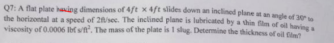 Q7: A flat plate having dimensions of 4ft x 4ft slides down an inclined plane at an angle of 30ee
the horizontal at a speed of 2ft/sec. The inclined plane is lubricated by a thin film of oil havine
viscosity of 0.0006 Ibf s/ft. The mass of the plate is 1 slug. Determine the thickness of oil film?
