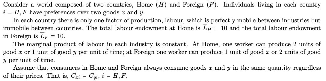 Consider a world composed of two countries, Home (H) and Foreign (F). Individuals living in each country
i = H, F have preferences over two goods x and y.
In each country there is only one factor of production, labour, which is perfectly mobile between industries but
immobile between countries. The total labour endowment at Home is Īμ = 10 and the total labour endowment
in Foreign is LF = 10.
The marginal product of labour in each industry is constant. At Home, one worker can produce 2 units of
good x or 1 unit of good y per unit of time; at Foreign one worker can produce 1 unit of good x or 2 units of good
y per unit of time.
Assume that consumers in Home and Foreign always consume goods x and y in the same quantity regardless
of their prices. That is, Cri
'xi = Cyi, i = H, F.