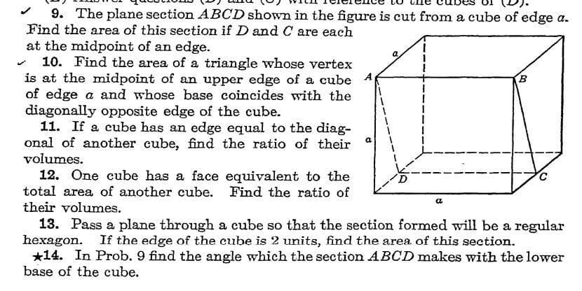 9. The plane section ABCD shown in the figure is cut from a cube of edge a.
Find the area of this section if D and C are each
at the midpoint of an edge.
10. Find the area of a triangle whose vertex
is at the midpoint of an upper edge of a cube A
of edge a and whose base coincides with the
diagonally opposite edge of the cube.
11. If a cube has an edge equal to the diag-
onal of another cube, find the ratio of their
volumes.
12. One cube has a face equivalent to the
total area of another cube. Find the ratio of
their volumes.
a
a
13. Pass a plane through a cube so that the section formed will be a regular
hexagon. If the edge of the cube is 2 units, find the area of this section.
*14. In Prob. 9 find the angle which the section ABCD makes with the lower
base of the cube.
