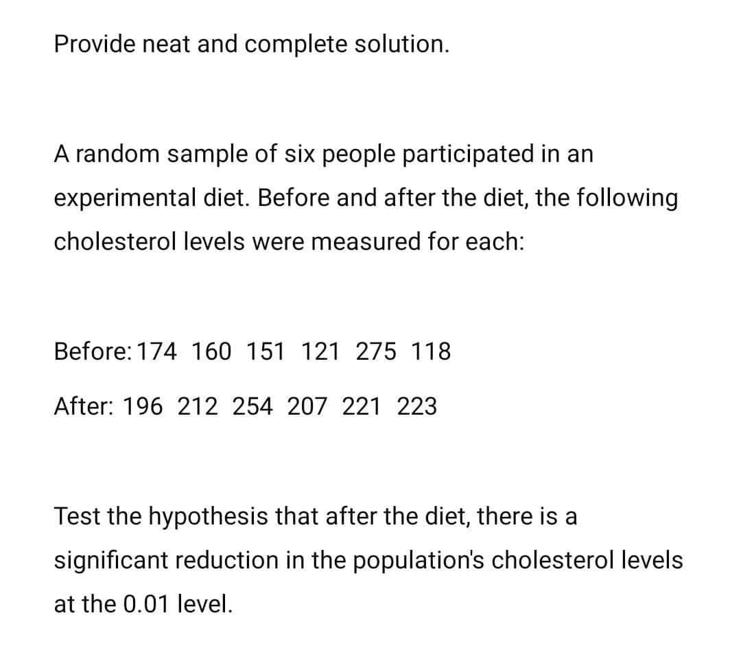 Provide neat and complete solution.
A random sample of six people participated in an
experimental diet. Before and after the diet, the following
cholesterol levels were measured for each:
Before: 174 160 151 121 275 118
After: 196 212 254 207 221 223
Test the hypothesis that after the diet, there is a
significant reduction in the population's cholesterol levels
at the 0.01 level.
