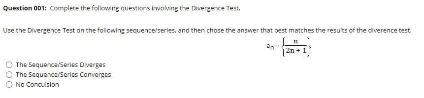 Question 001: Complete the following questions involving the Divergence Test.
Use the Divergence Test on the following sequence/series, and then chose the answer that best matches the results of the diverence test.
n
an
2n + 1
The Sequence/Series Diverges
The Sequence/Series Converges
O No Conculsion
