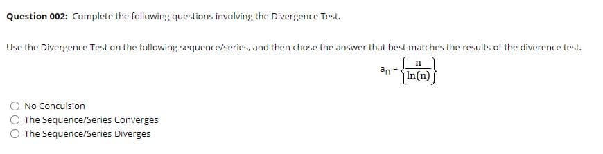 Question 002: Complete the following questions involving the Divergence Test.
Use the Divergence Test on the following sequence/series, and then chose the answer that best matches the results of the diverence test.
an
In(n) ]
No Conculsion
The Sequence/Series Converges
The Sequence/Series Diverges
