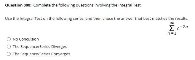 Question 008: Complete the following questions involving the Integral Test.
Use the Integral Test on the following series, and then chose the answer that best matches the results.
Ee-2n
n =1
No Conculsion
The Sequence/Series Diverges
O The Sequence/Series Converges
