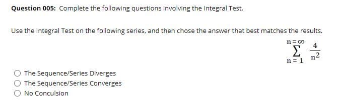 Question 005: Complete the following questions involving the Integral Test.
Use the Integral Test on the following series, and then chose the answer that best matches the results.
n= 00
4
Σ
n2
n = 1
The Sequence/Series Diverges
The Sequence/Series Converges
No Conculsion
