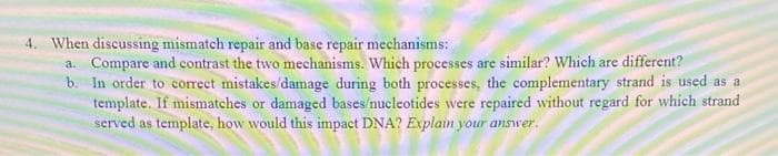 4. When discussing mismatch repair and base repair mechanisms:
a. Compare and contrast the two mechanisms. Which processes are similar? Which are different?
b. In order to corect mistakes/damage during both processes, the complementary strand is used as a
template. If mismatches or damaged bases 'nucleotides were repaired without regard for which strand
served as template, how would this impact DNA? Explain your answer.
