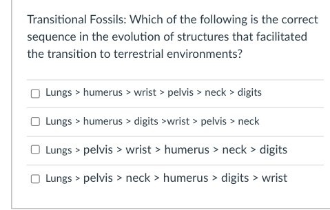 Transitional Fossils: Which of the following is the correct
sequence in the evolution of structures that facilitated
the transition to terrestrial environments?
Lungs > humerus > wrist > pelvis > neck > digits
Lungs > humerus > digits >wrist > pelvis > neck
O Lungs > pelvis > wrist > humerus > neck > digits
Lungs > pelvis > neck > humerus > digits > wrist
