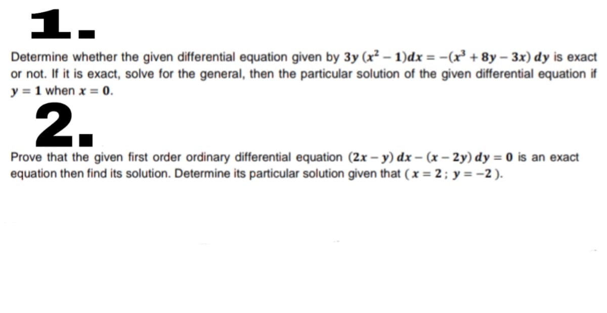 1.
Determine whether the given differential equation given by 3y (x² – 1)dx = -(x² + 8y – 3x) dy is exact
or not. If it is exact, solve for the general, then the particular solution of the given differential equation if
y = 1 when x = 0.
2.
Prove that the given first order ordinary differential equation (2x – y) dx – (x – 2y) dy = 0 is an exact
equation then find its solution. Determine its particular solution given that ( x = 2; y = -2 ).
