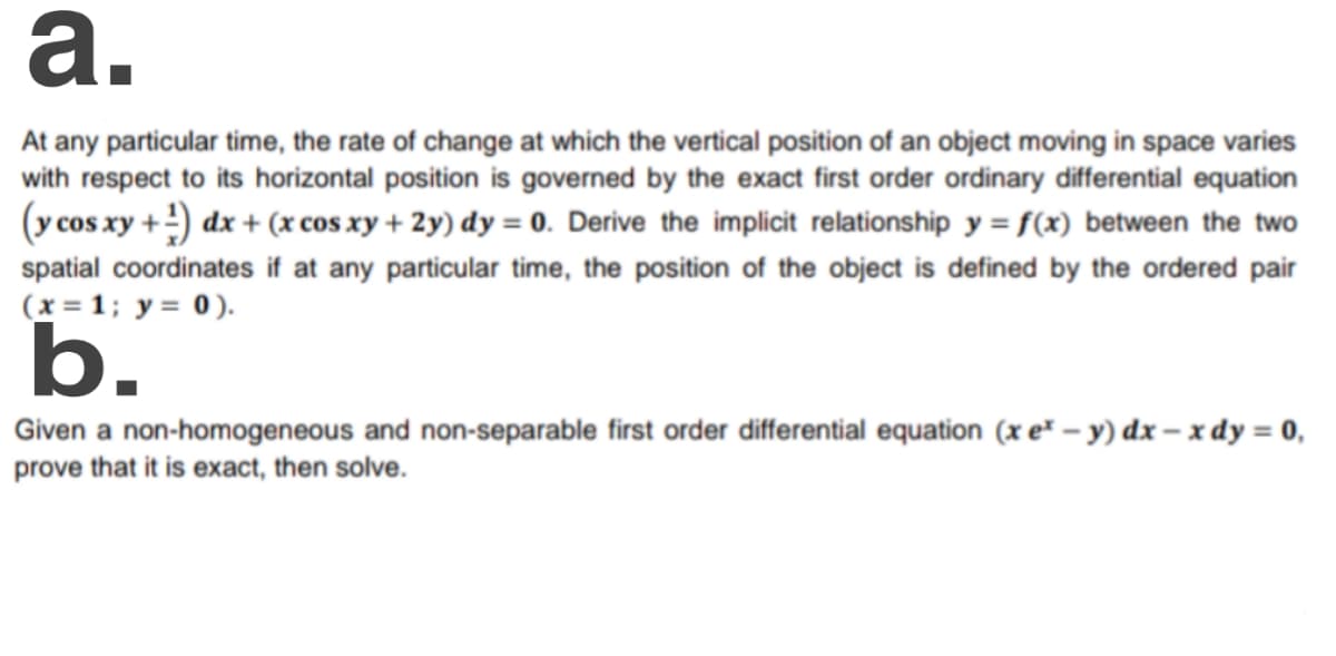 a.
At any particular time, the rate of change at which the vertical position of an object moving in space varies
with respect to its horizontal position is governed by the exact first order ordinary differential equation
(y cos xy +) dx + (x cos xy + 2y) dy = 0. Derive the implicit relationship y = f(x) between the two
spatial coordinates if at any particular time, the position of the object is defined by the ordered pair
(x = 1; y= 0).
b.
Given a non-homogeneous and non-separable first order differential equation (x e" – y) dx – x dy = 0,
prove that it is exact, then solve.
