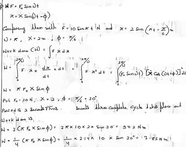 HF= F Sim D+
X-X SmQt -o)
Compoing them with F=10 Sinxt'N ond x= 2 Sim
x= 2 Sim (*t-A)
6.
%3D
W=x, X- 2m = %
Fida
%3D
Work done CH)
= M
F. え×
%3D
F x² dt
%3D
W= T F, X Sim o
Put Fo = loN,, X - 2 = %:30
Jacals thes complete cycle dablb bloco and
Pasod 8 2 Seconde Thns
Work dore
W= 3 CT Fo X Simp) = 3*× Tox 2× Sign 30= 94.2 N m
W-+ (x Fo x Simo) = x 2:14x lo x Sun 30°=17
