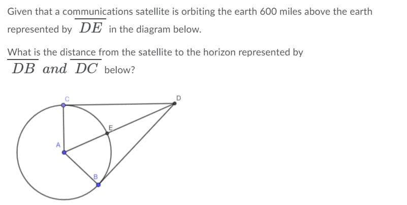Given that a communications satellite is orbiting the earth 600 miles above the earth
represented by DE in the diagram below.
What is the distance from the satellite to the horizon represented by
DB and DC below?
