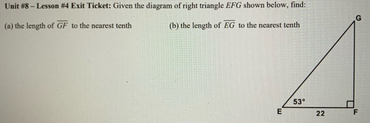 Unit #8 – Lesson #4 Exit Ticket: Given the diagram of right triangle EFG shown below, find:
(a) the length of GF to the nearest tenth
(b) the length of EG to the nearest tenth
53°
E
22
F
