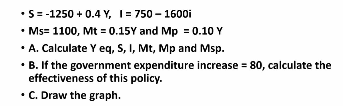 • S = -1250 + 0.4 Y, I= 750 – 1600i
|
• Ms= 1100, Mt = 0.15Y and Mp = 0.10 Y
%3D
A. Calculate Y eq, S, I, Mt, Mp and Msp.
• B. If the government expenditure increase = 80, calculate the
effectiveness of this policy.
%3D
• C. Draw the graph.
