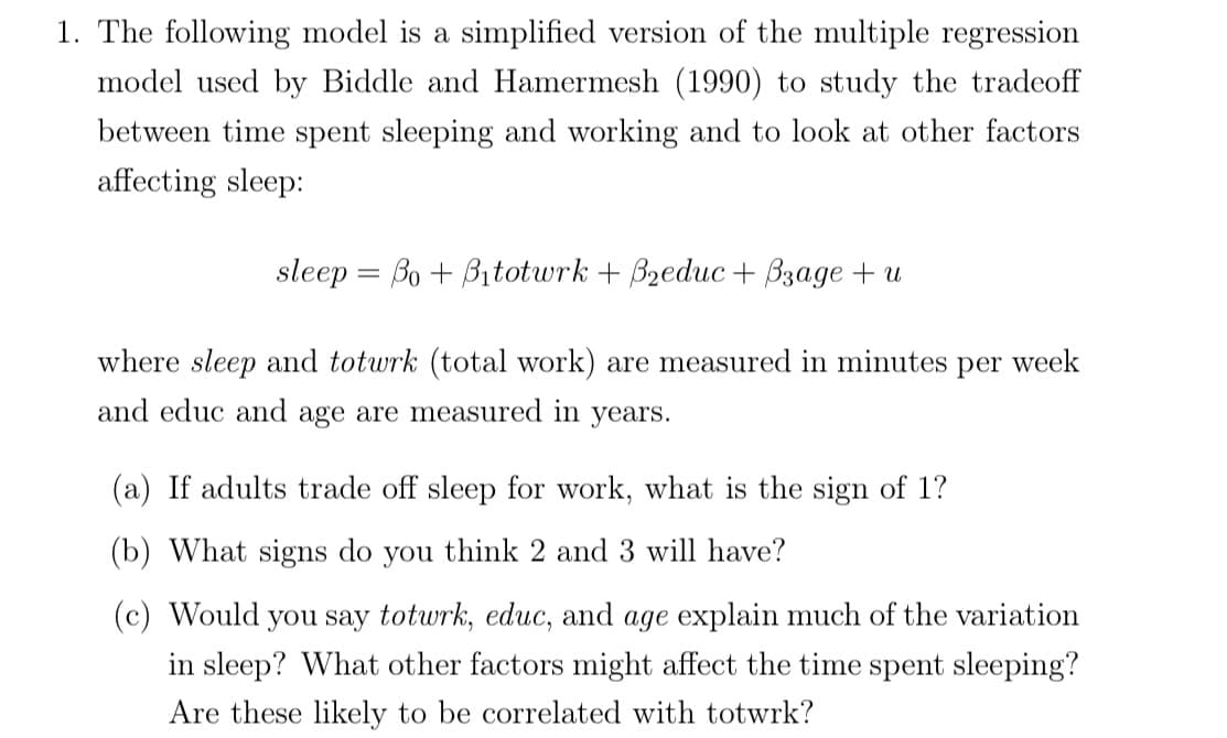 1. The following model is a simplified version of the multiple regression
model used by Biddle and Hamermesh (1990) to study the tradeoff
between time spent sleeping and working and to look at other factors
affecting sleep:
sleep = Bo + Bitotwrk + Bzeduc + Bzage + u
where sleep and totwrk (total work) are measured in minutes per week
and educ and age are measured in years.
(a) If adults trade off sleep for work, what is the sign of 1?
(b) What signs do you think 2 and 3 will have?
(c) Would you say totwrk, educ, and age explain much of the variation
in sleep? What other factors might affect the time spent sleeping?
Are these likely to be correlated with totwrk?
