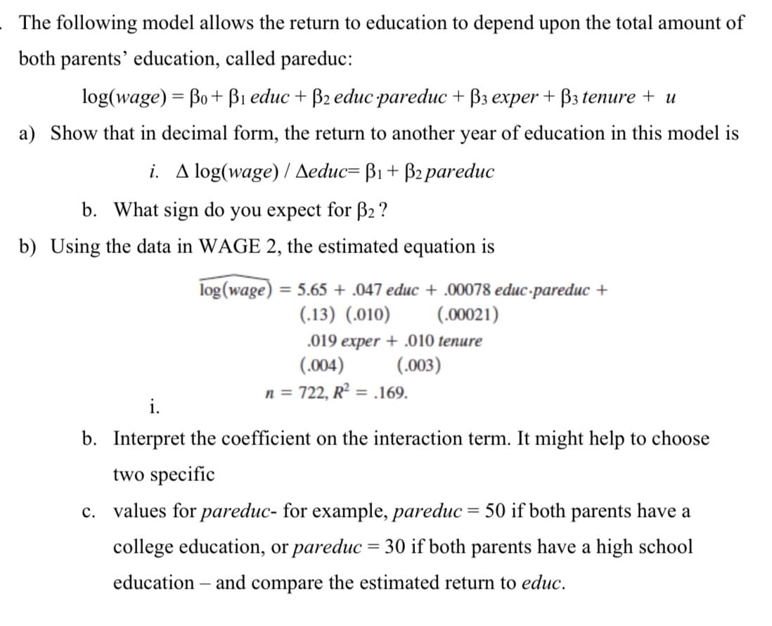 The following model allows the return to education to depend upon the total amount of
both parents' education, called pareduc:
log(wage) = Bo + B1 educ + B2 educ pareduc + B3 exper + B3 tenure + u
a) Show that in decimal form, the return to another year of education in this model is
i. A log(wage) / Aeduc= B1+ B2 pareduc
b. What sign do you expect for B2 ?
b) Using the data in WAGE 2, the estimated equation is
log (wage)
= 5.65 + .047 educ + .00078 educ-pareduc +
(.13) (.010)
(.00021)
.019 exper + .010 tenure
(.004)
(.003)
n = 722, R² = .169.
i.
b. Interpret the coefficient on the interaction term. It might help to choose
two specific
c. values for pareduc- for example, pareduc = 50 if both parents have a
college education, or pareduc = 30 if both parents have a high school
education – and compare the estimated return to educ.
