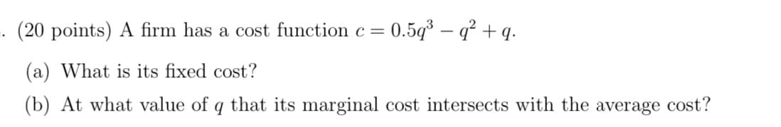 . (20 points) A firm has a cost function c =
= 0.5g³ – q² + q.
(a) What is its fixed cost?
(b) At what value of q that its marginal cost intersects with the average cost'?
