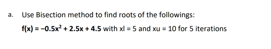 а.
Use Bisection method to find roots of the followings:
f(x) = -0.5x? + 2.5x + 4.5 with xl = 5 and xu = 10 for 5 iterations
%3D
