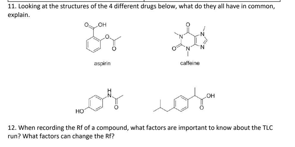 11. Looking at the structures of the 4 different drugs below, what do they all have in common,
explain.
HO
aspirin
caffeine
НО
12. When recording the Rf of a compound, what factors are important to know about the TLC
run? What factors can change the Rf?
