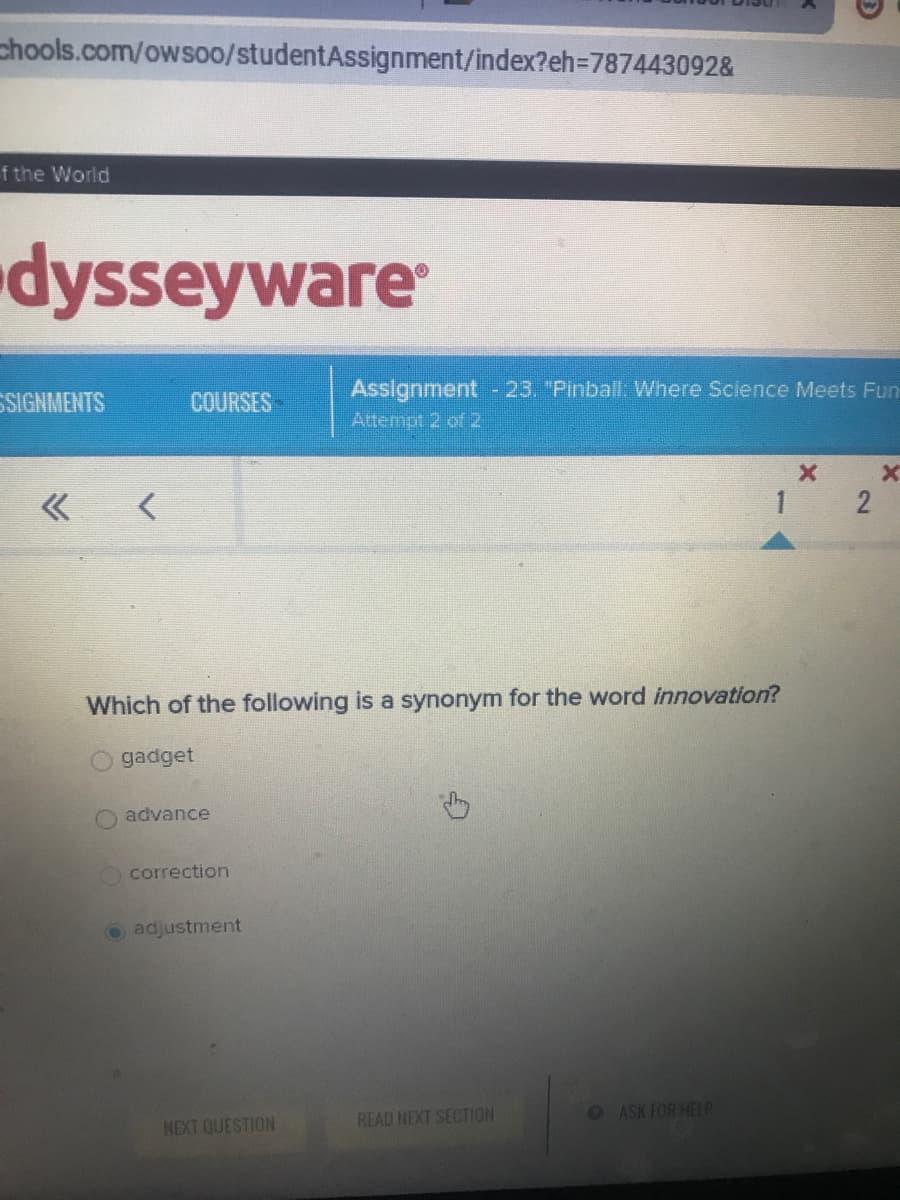 chools.com/owsoo/studentAssignment/index?eh=D787443092&
f the World
dysseyware
Assignment -23. "Pinball: Where Science Meets Fun
SIGNMENTS
COURSES
Attempt 2 of 2
1 2
Which of the following is a synonym for the word innovation?
O gadget
advance
correction
O adjustment
READ NEXT SECTION
OASK FOR HELP
NEXT QUESTION
